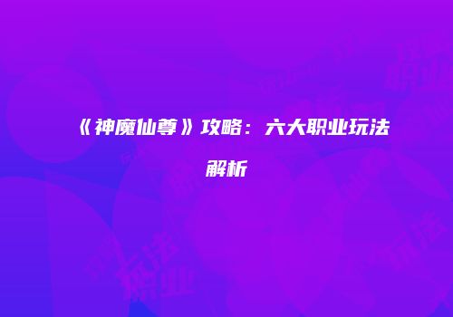 《神魔仙尊》攻略：六大职业玩法解析