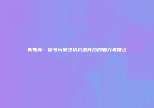 阴阳师：探寻玩家热情减退背后的魅力与槽点