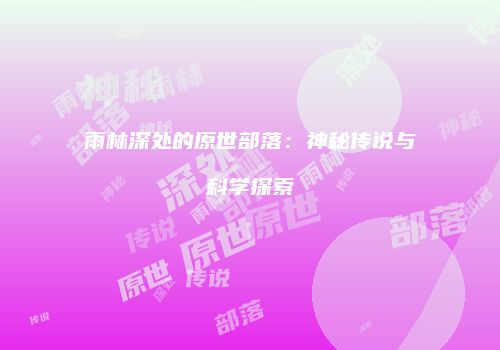 雨林深处的原世部落：神秘传说与科学探索