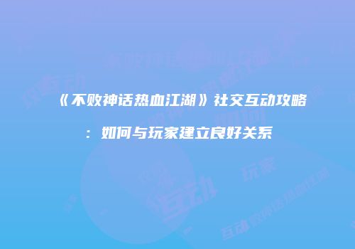 《不败神话热血江湖》社交互动攻略：如何与玩家建立良好关系