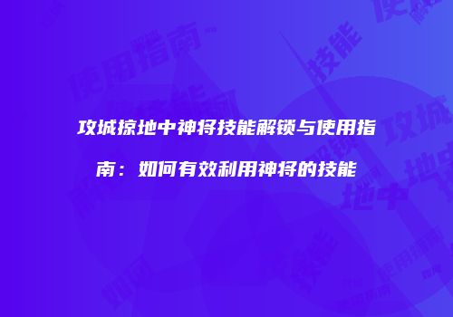 攻城掠地中神将技能解锁与使用指南：如何有效利用神将的技能