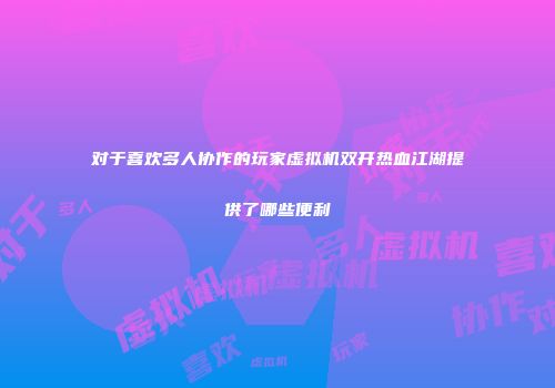 对于喜欢多人协作的玩家虚拟机双开热血江湖提供了哪些便利
