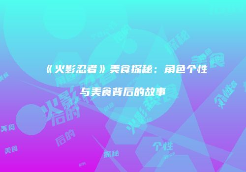 《火影忍者》美食探秘：角色个性与美食背后的故事