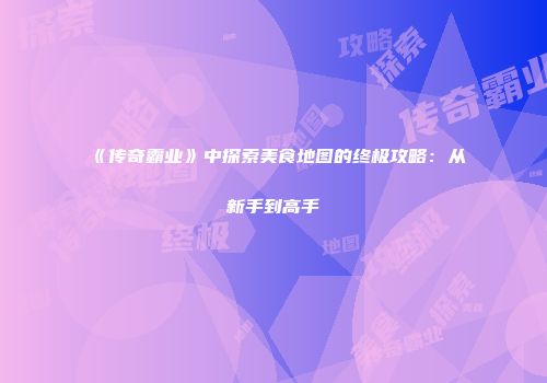 《传奇霸业》中探索美食地图的终极攻略：从新手到高手