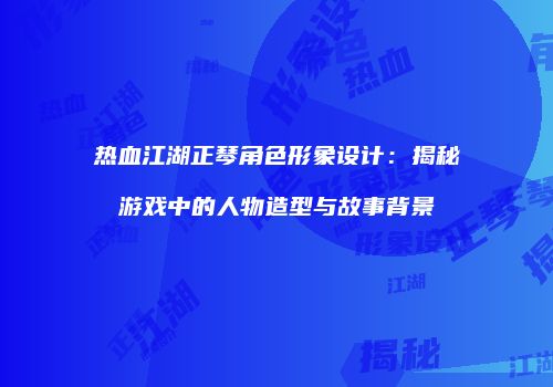 热血江湖正琴角色形象设计：揭秘游戏中的人物造型与故事背景