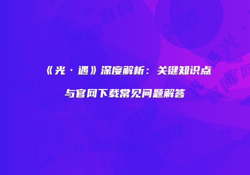 《光·遇》深度解析：关键知识点与官网下载常见问题解答
