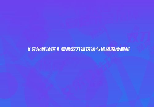 《艾尔登法环》复合双刀流玩法与挑战深度解析