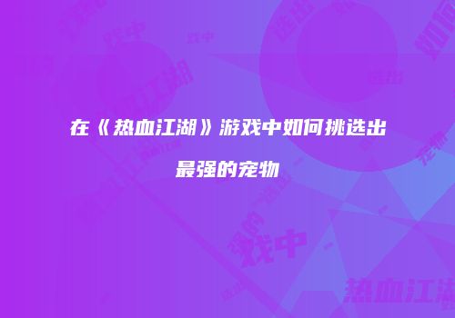在《热血江湖》游戏中如何挑选出最强的宠物