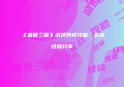 《盛世三国》武将养成攻略：实战经验分享