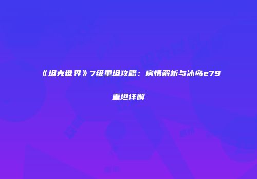 《坦克世界》7级重坦攻略：房情解析与冰岛e79重坦详解