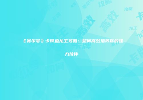 《赛尔号》卡牌鱼龙王攻略：如何高效培养你的强力伙伴
