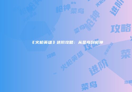 《火枪英雄》进阶攻略：从菜鸟到枪神
