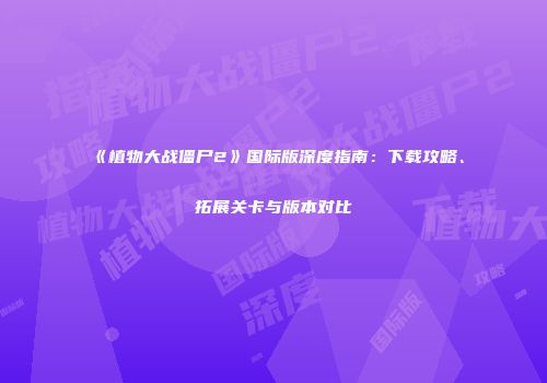 《植物大战僵尸2》国际版深度指南：下载攻略、拓展关卡与版本对比