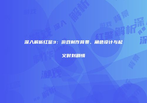深入解析红警3：游戏制作背景、角色设计与起义时刻剧情