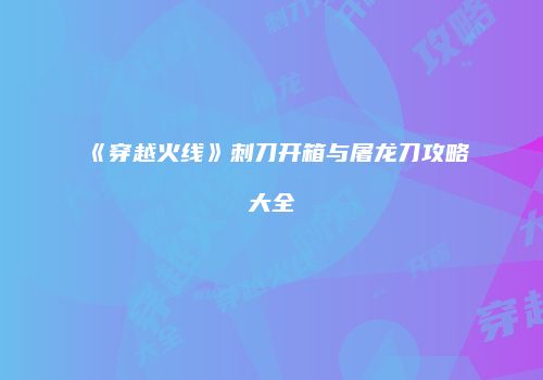 《穿越火线》刺刀开箱与屠龙刀攻略大全