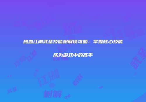 热血江湖武圣技能树解锁攻略：掌握核心技能成为游戏中的高手
