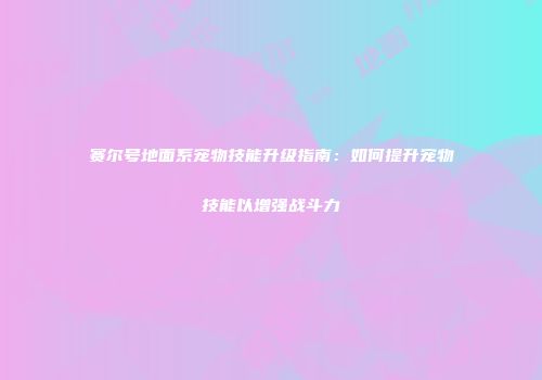 赛尔号地面系宠物技能升级指南：如何提升宠物技能以增强战斗力