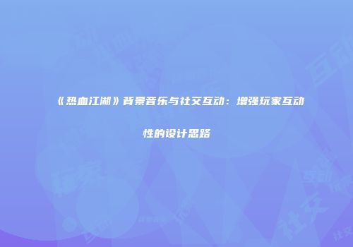《热血江湖》背景音乐与社交互动：增强玩家互动性的设计思路