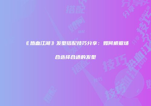 《热血江湖》发型搭配技巧分享：如何根据场合选择合适的发型