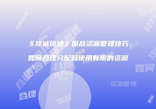 《攻城掠地》国战资源管理技巧：如何合理分配和使用有限的资源