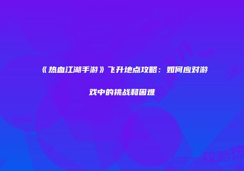 《热血江湖手游》飞升地点攻略：如何应对游戏中的挑战和困难