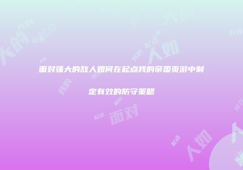 面对强大的敌人如何在起点我的帝国页游中制定有效的防守策略