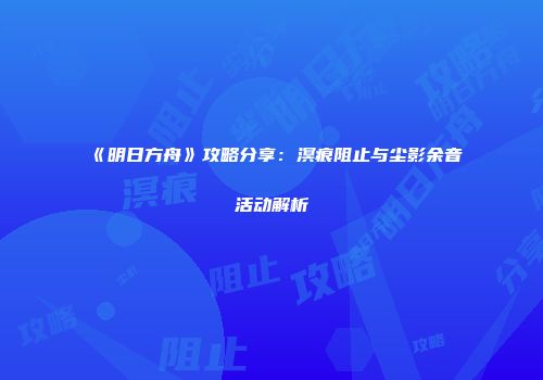 《明日方舟》攻略分享：溟痕阻止与尘影余音活动解析