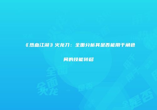《热血江湖》火龙刀：全面分析其是否能用于角色间的技能转移