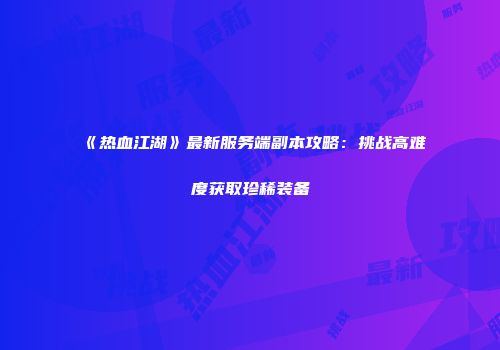 《热血江湖》最新服务端副本攻略:挑战高难度获取珍稀装备