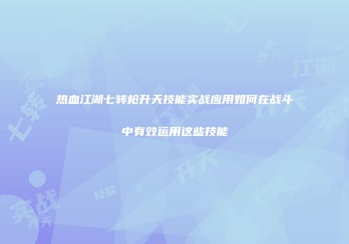 热血江湖七转枪升天技能实战应用如何在战斗中有效运用这些技能