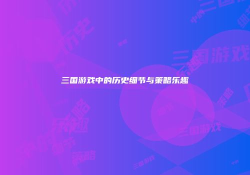 三国游戏中的历史细节与策略乐趣
