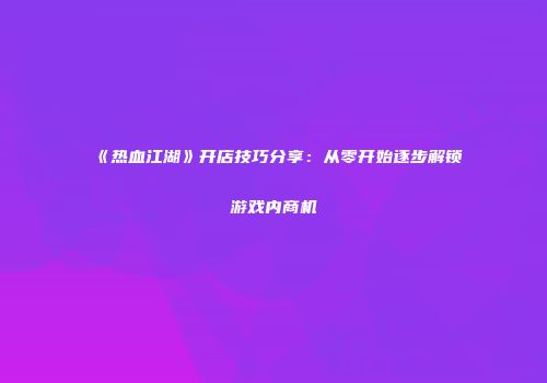 《热血江湖》开店技巧分享：从零开始逐步解锁游戏内商机