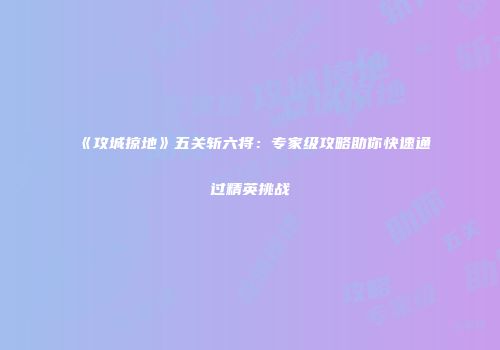 《攻城掠地》五关斩六将：专家级攻略助你快速通过精英挑战
