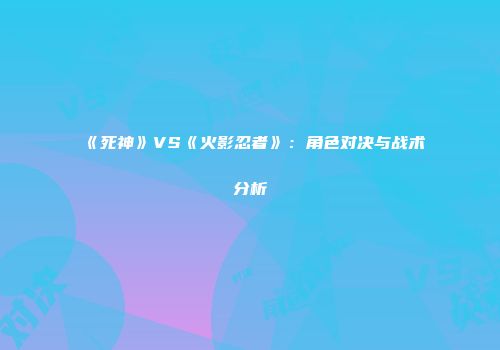 《死神》VS《火影忍者》：角色对决与战术分析