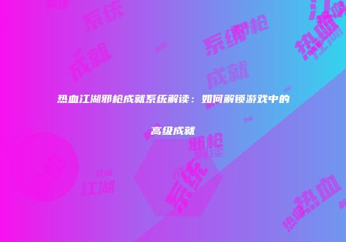 热血江湖邪枪成就系统解读:如何解锁游戏中的高级成就