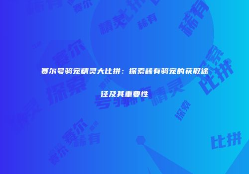赛尔号骑宠精灵大比拼:探索稀有骑宠的获取途径及其重要性