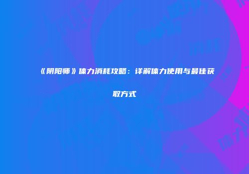 《阴阳师》体力消耗攻略：详解体力使用与最佳获取方式