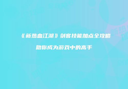 《新热血江湖》剑客技能加点全攻略助你成为游戏中的高手