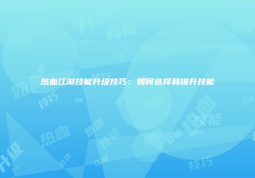 热血江湖技能升级技巧：如何选择和提升技能