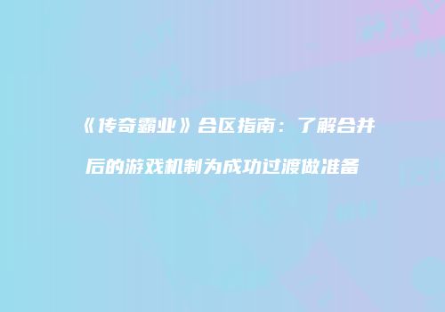 《传奇霸业》合区指南:了解合并后的游戏机制为成功过渡做准备