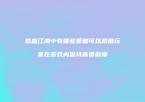 热血江湖中有哪些策略可以帮助玩家在游戏内保持高贡献度