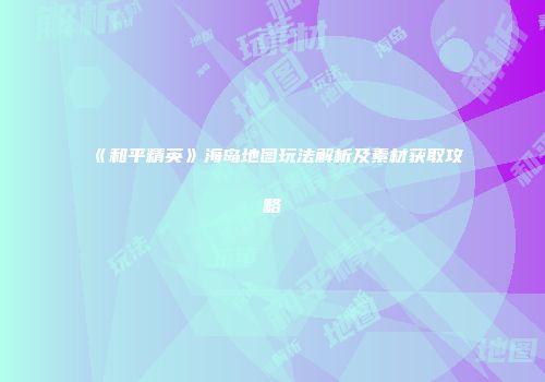 《和平精英》海岛地图玩法解析及素材获取攻略