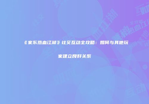 《家东热血江湖》社交互动全攻略：如何与其他玩家建立良好关系