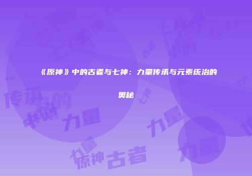 《原神》中的古者与七神：力量传承与元素统治的奥秘