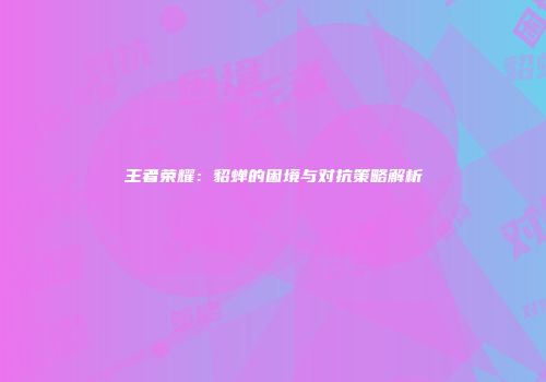 王者荣耀：貂蝉的困境与对抗策略解析