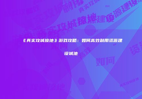 《真实攻城掠地》游戏攻略：如何高效利用资源建设城池