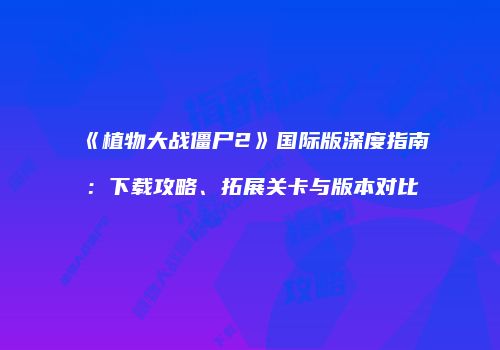 《植物大战僵尸2》国际版深度指南：下载攻略、拓展关卡与版本对比