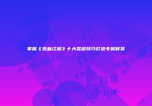 掌握《热血江湖》十大裁缝技巧打造专属时装