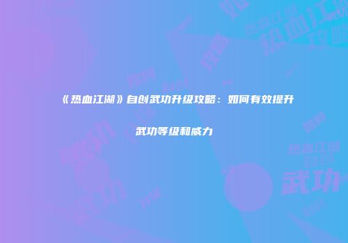 《热血江湖》自创武功升级攻略：如何有效提升武功等级和威力