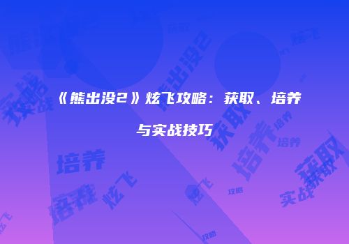 《熊出没2》炫飞攻略：获取、培养与实战技巧